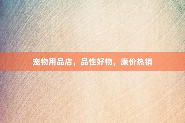 宠物用品店，品性好物，廉价热销