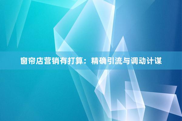 窗帘店营销有打算:精确引流与调动计谋